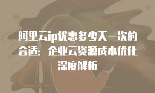 阿里云ip优惠多少天一次的合适：企业云资源成本优化深度解析