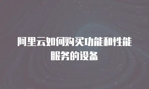 阿里云如何购买功能和性能服务的设备