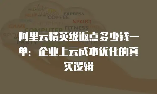阿里云精英级返点多少钱一单：企业上云成本优化的真实逻辑