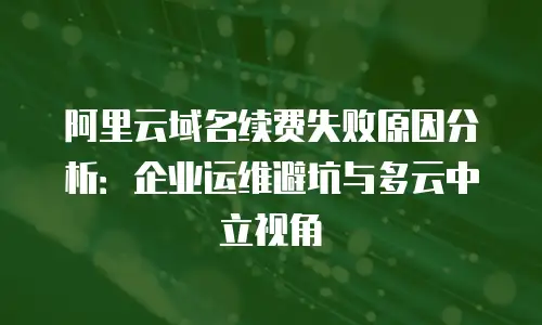 阿里云域名续费失败原因分析：企业运维避坑与多云中立视角