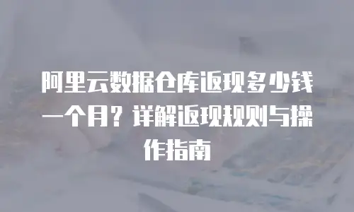 阿里云数据仓库返现多少钱一个月？详解返现规则与操作指南