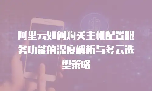 阿里云如何购买主机配置服务功能的深度解析与多云选型策略
