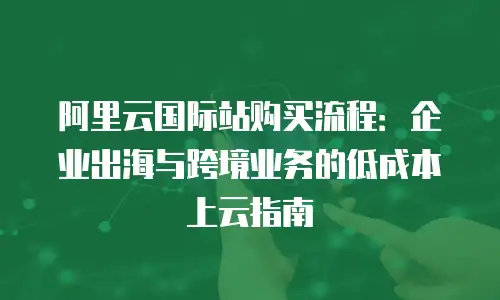 阿里云国际站购买流程：企业出海与跨境业务的低成本上云指南
