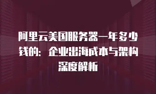 阿里云美国服务器一年多少钱的：企业出海成本与架构深度解析