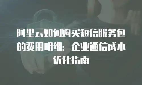 阿里云如何购买短信服务包的费用明细：企业通信成本优化指南