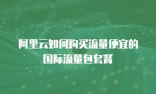 阿里云如何购买流量便宜的国际流量包套餐