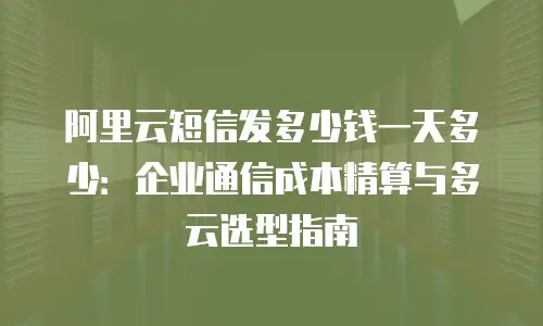 阿里云短信发多少钱一天多少：企业通信成本精算与多云选型指南