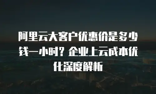 阿里云大客户优惠价是多少钱一小时？企业上云成本优化深度解析