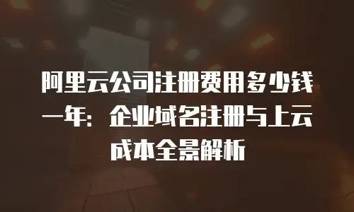 阿里云公司注册费用多少钱一年：企业域名注册与上云成本全景解析