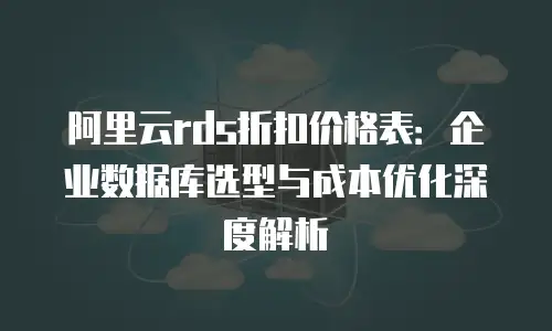 阿里云rds折扣价格表：企业数据库选型与成本优化深度解析