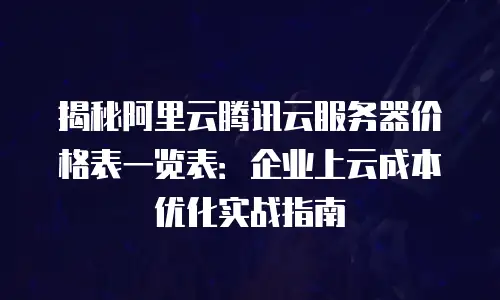 揭秘阿里云腾讯云服务器价格表一览表：企业上云成本优化实战指南