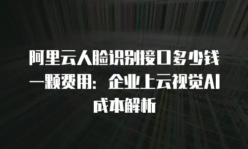 阿里云人脸识别接口多少钱一颗费用：企业上云视觉AI成本解析