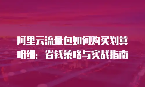 阿里云流量包如何购买划算明细：省钱策略与实战指南