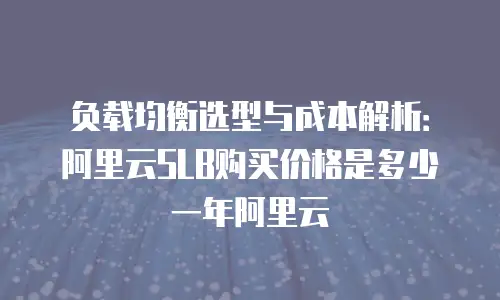 负载均衡选型与成本解析：阿里云SLB购买价格是多少一年阿里云