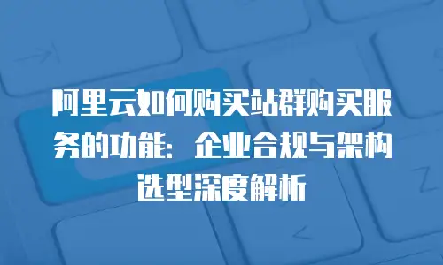 阿里云如何购买站群购买服务的功能：企业合规与架构选型深度解析