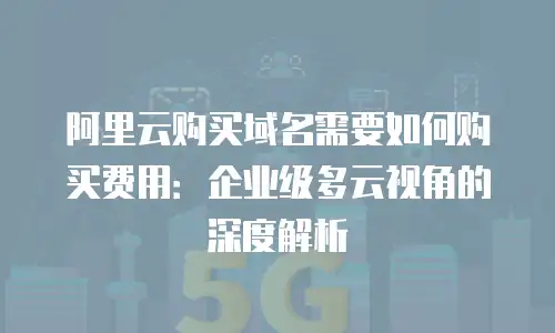 阿里云购买域名需要如何购买费用：企业级多云视角的深度解析