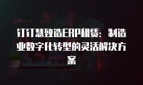 钉钉慧致造ERP租赁：制造业数字化转型的灵活解决方案