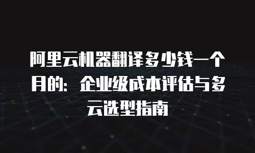阿里云机器翻译多少钱一个月的：企业级成本评估与多云选型指南