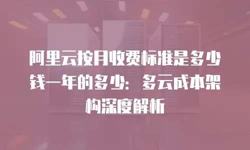 阿里云按月收费标准是多少钱一年的多少：多云成本架构深度解析