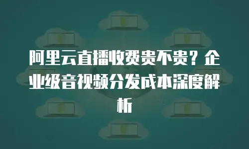 阿里云直播收费贵不贵？企业级音视频分发成本深度解析