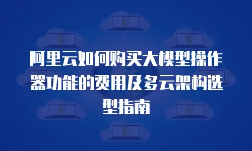 阿里云如何购买大模型操作器功能的费用及多云架构选型指南