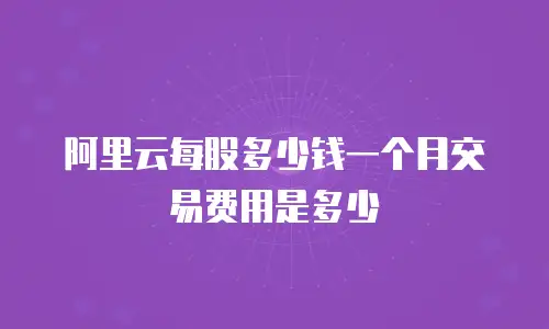 阿里云每股多少钱一个月交易费用是多少