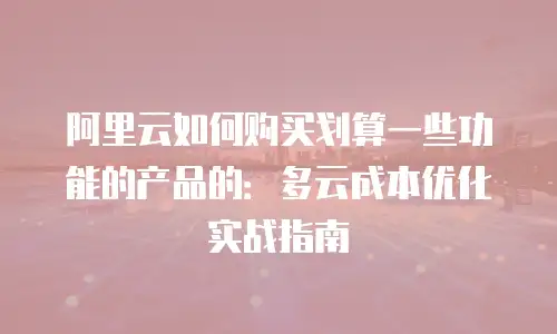 阿里云如何购买划算一些功能的产品的：多云成本优化实战指南