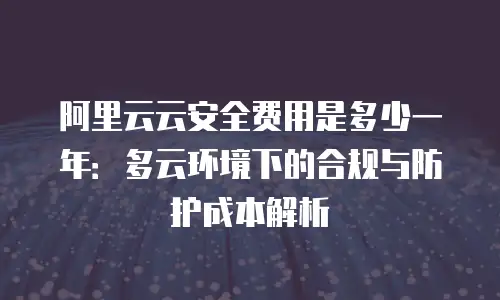 阿里云云安全费用是多少一年：多云环境下的合规与防护成本解析
