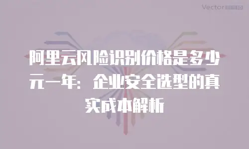 阿里云风险识别价格是多少元一年：企业安全选型的真实成本解析