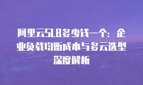 阿里云SLB多少钱一个：企业负载均衡成本与多云选型深度解析