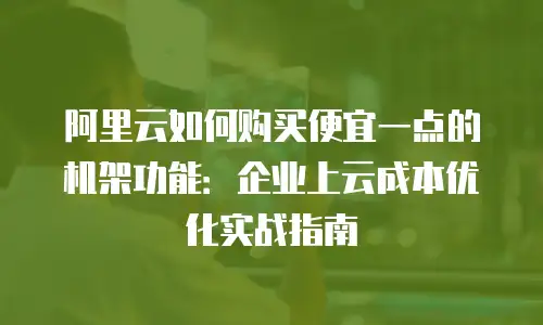 阿里云如何购买便宜一点的机架功能：企业上云成本优化实战指南
