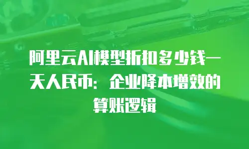 阿里云AI模型折扣多少钱一天人民币：企业降本增效的算账逻辑