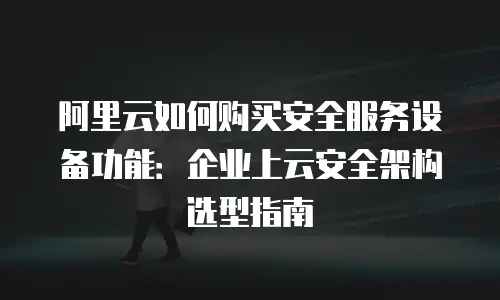 阿里云如何购买安全服务设备功能：企业上云安全架构选型指南