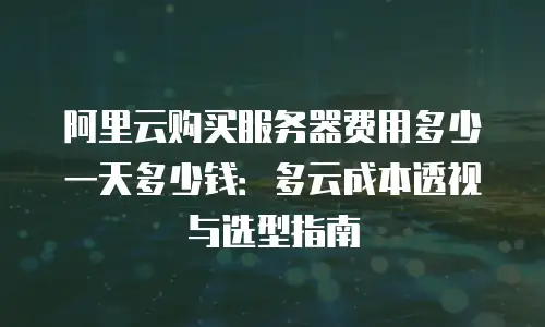 阿里云购买服务器费用多少一天多少钱：多云成本透视与选型指南