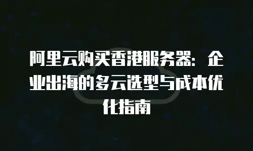 阿里云购买香港服务器：企业出海的多云选型与成本优化指南