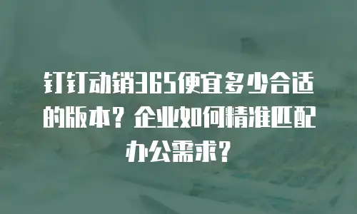钉钉动销365便宜多少合适的版本？企业如何精准匹配办公需求？