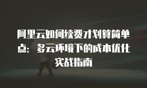 阿里云如何续费才划算简单点：多云环境下的成本优化实战指南