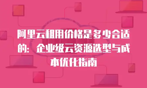 阿里云租用价格是多少合适的：企业级云资源选型与成本优化指南