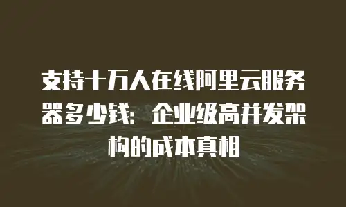 支持十万人在线阿里云服务器多少钱：企业级高并发架构的成本真相