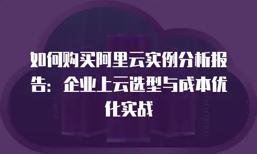 如何购买阿里云实例分析报告：企业上云选型与成本优化实战