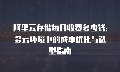 阿里云存储每月收费多少钱：多云环境下的成本优化与选型指南