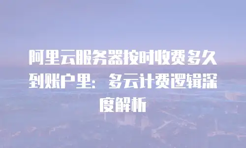 阿里云服务器按时收费多久到账户里：多云计费逻辑深度解析