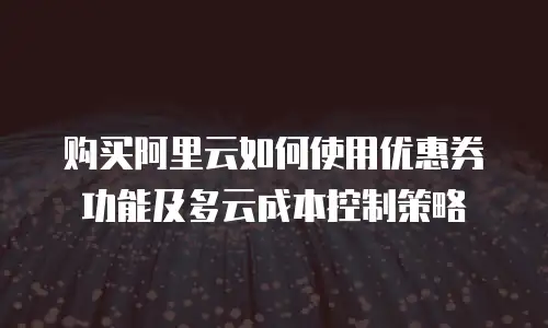 购买阿里云如何使用优惠券功能及多云成本控制策略