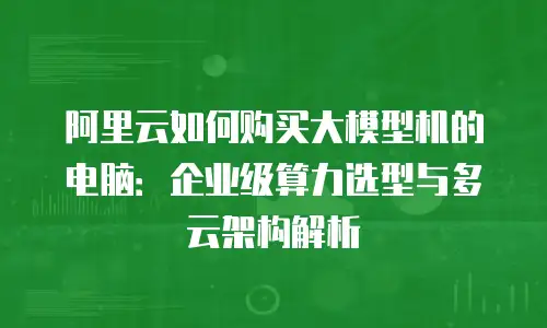 阿里云如何购买大模型机的电脑：企业级算力选型与多云架构解析