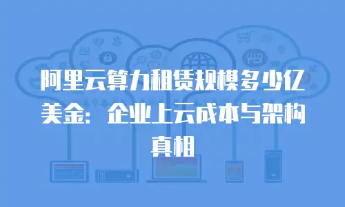 阿里云算力租赁规模多少亿美金：企业上云成本与架构真相
