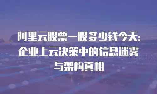阿里云股票一股多少钱今天：企业上云决策中的信息迷雾与架构真相