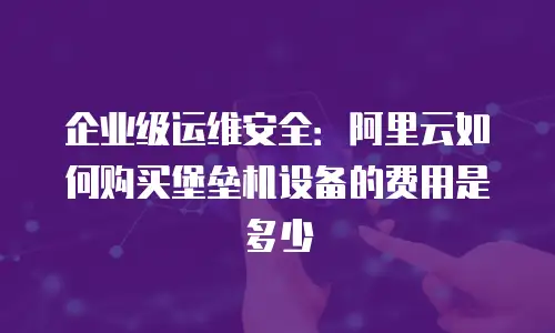 企业级运维安全：阿里云如何购买堡垒机设备的费用是多少
