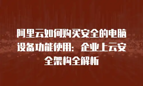 阿里云如何购买安全的电脑设备功能使用：企业上云安全架构全解析