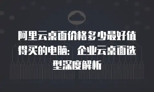阿里云桌面价格多少最好值得买的电脑：企业云桌面选型深度解析
