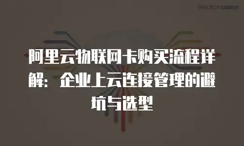 阿里云物联网卡购买流程详解：企业上云连接管理的避坑与选型